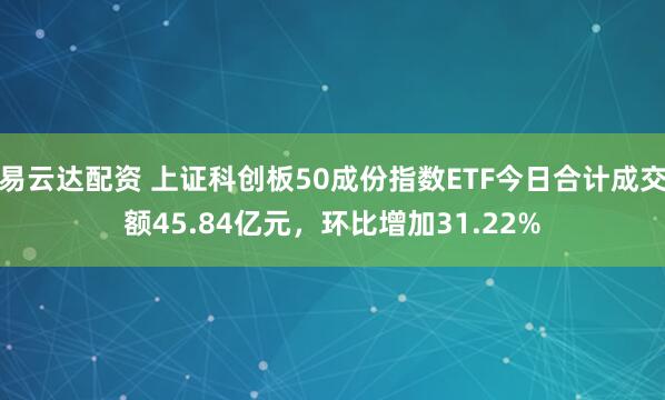易云达配资 上证科创板50成份指数ETF今日合计成交额45.84亿元，环比增加31.22%