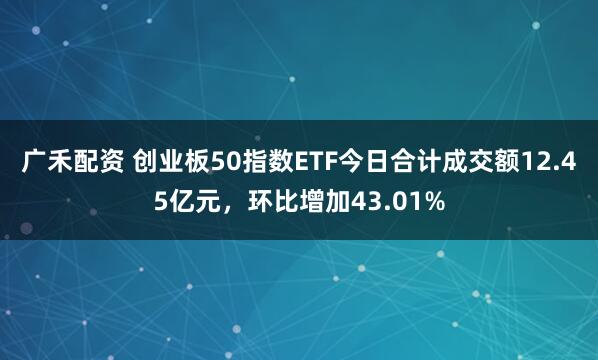 广禾配资 创业板50指数ETF今日合计成交额12.45亿元，环比增加43.01%