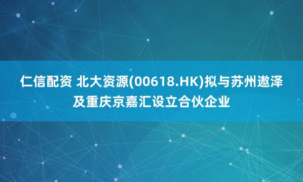 仁信配资 北大资源(00618.HK)拟与苏州遨泽及重庆京嘉汇设立合伙企业