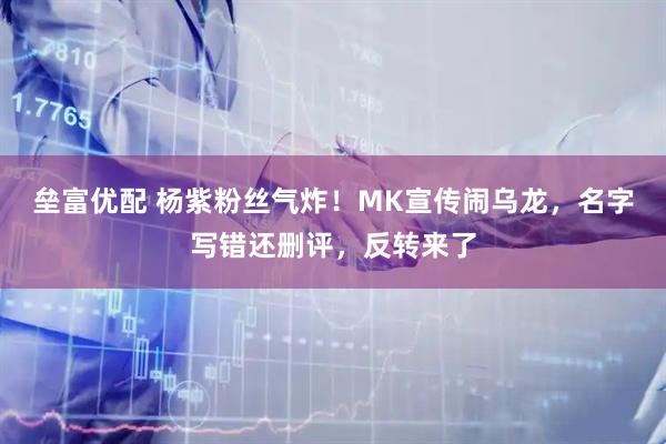 垒富优配 杨紫粉丝气炸！MK宣传闹乌龙，名字写错还删评，反转来了
