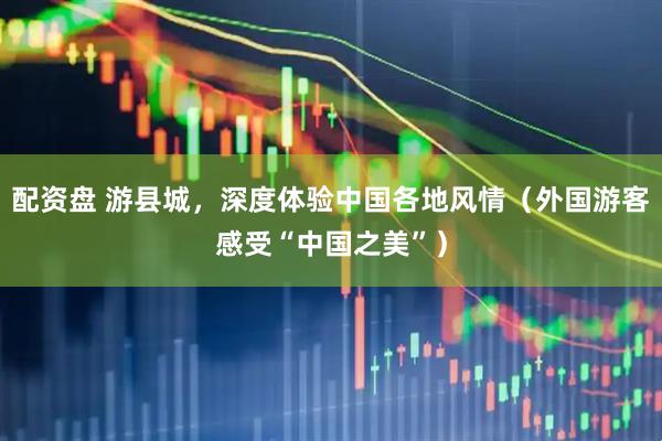 配资盘 游县城，深度体验中国各地风情（外国游客感受“中国之美”）