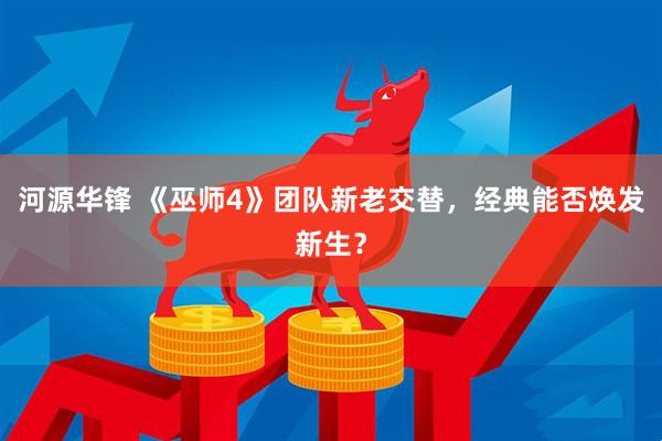 河源华锋 《巫师4》团队新老交替，经典能否焕发新生？