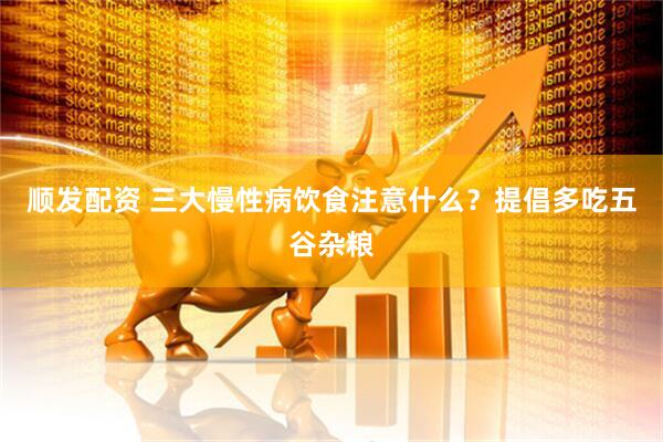 顺发配资 三大慢性病饮食注意什么？提倡多吃五谷杂粮