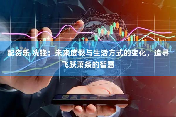 配资乐 冼锋：未来度假与生活方式的变化，追寻飞跃萧条的智慧