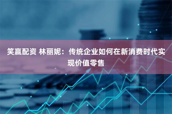 笑赢配资 林丽妮：传统企业如何在新消费时代实现价值零售