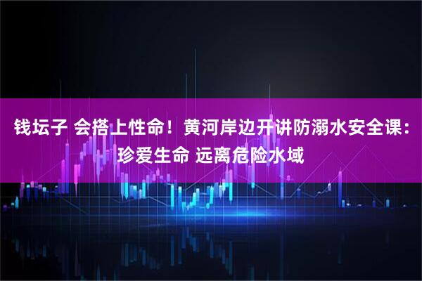 钱坛子 会搭上性命！黄河岸边开讲防溺水安全课：珍爱生命 远离危险水域