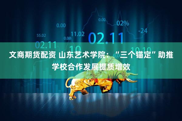 文商期货配资 山东艺术学院：“三个锚定”助推学校合作发展提质增效
