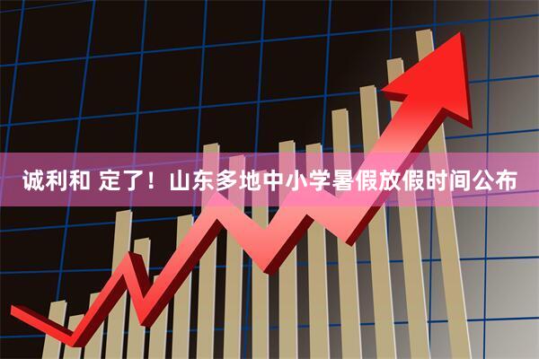 诚利和 定了！山东多地中小学暑假放假时间公布