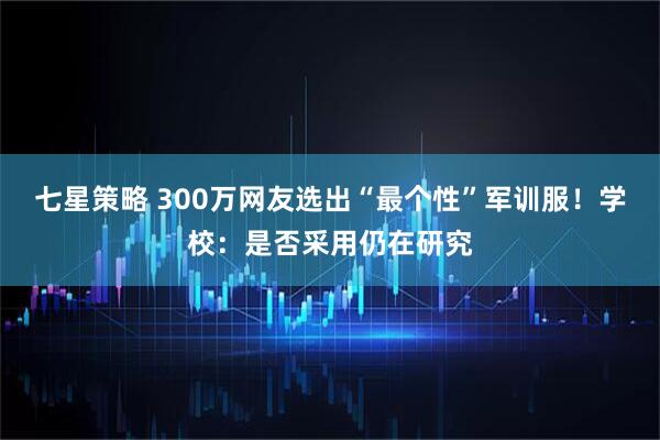 七星策略 300万网友选出“最个性”军训服！学校：是否采用仍在研究