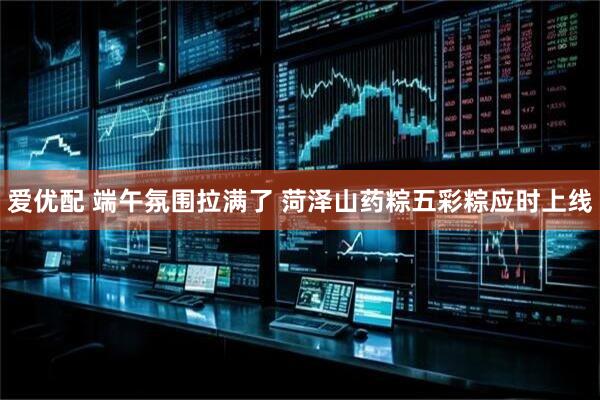 爱优配 端午氛围拉满了 菏泽山药粽五彩粽应时上线