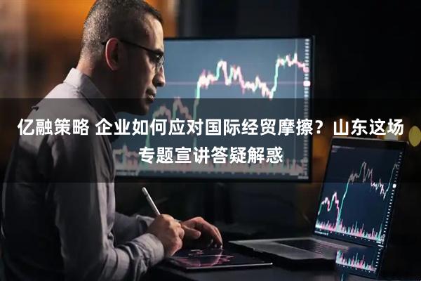 亿融策略 企业如何应对国际经贸摩擦？山东这场专题宣讲答疑解惑
