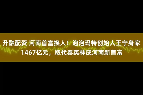 升融配资 河南首富换人！泡泡玛特创始人王宁身家1467亿元，取代秦英林成河南新首富