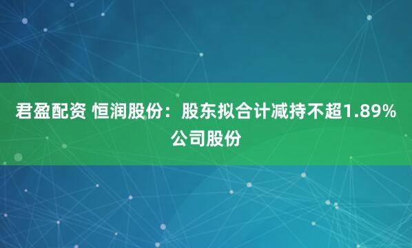 君盈配资 恒润股份：股东拟合计减持不超1.89%公司股份