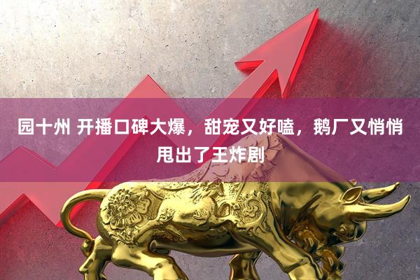 园十州 开播口碑大爆，甜宠又好嗑，鹅厂又悄悄甩出了王炸剧