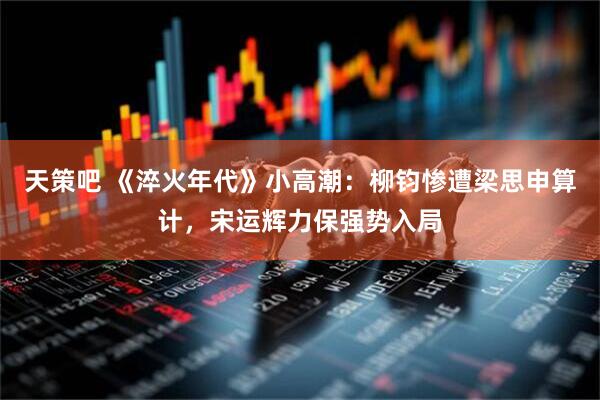 天策吧 《淬火年代》小高潮：柳钧惨遭梁思申算计，宋运辉力保强势入局