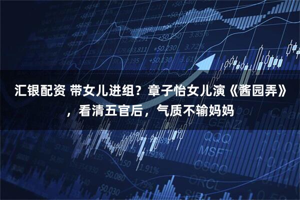 汇银配资 带女儿进组？章子怡女儿演《酱园弄》，看清五官后，气质不输妈妈