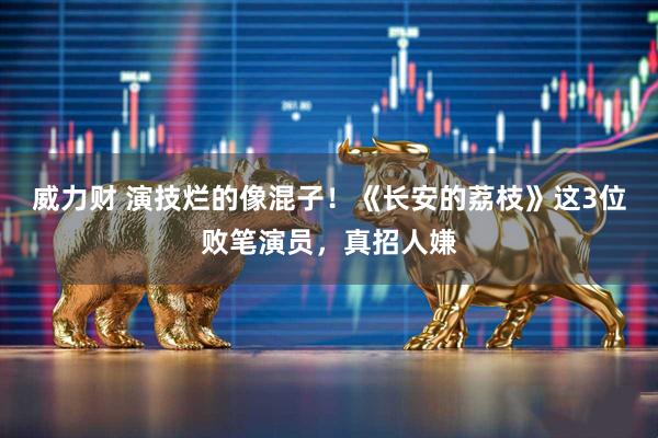 威力财 演技烂的像混子！《长安的荔枝》这3位败笔演员，真招人嫌