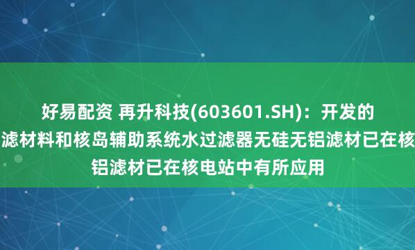 好易配资 再升科技(603601.SH)：开发的核级高效空气过滤材料和核岛辅助系统水过滤器无硅无铝滤材已在核电站中有所应用