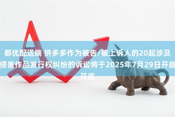 都优配送端 拼多多作为被告/被上诉人的20起涉及侵害作品发行权纠纷的诉讼将于2025年7月29日开庭