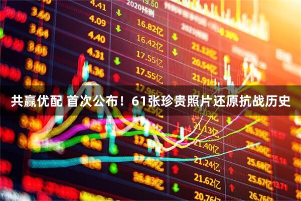 共赢优配 首次公布！61张珍贵照片还原抗战历史