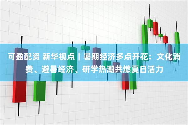 可盈配资 新华视点｜暑期经济多点开花：文化消费、避暑经济、研学热潮共燃夏日活力