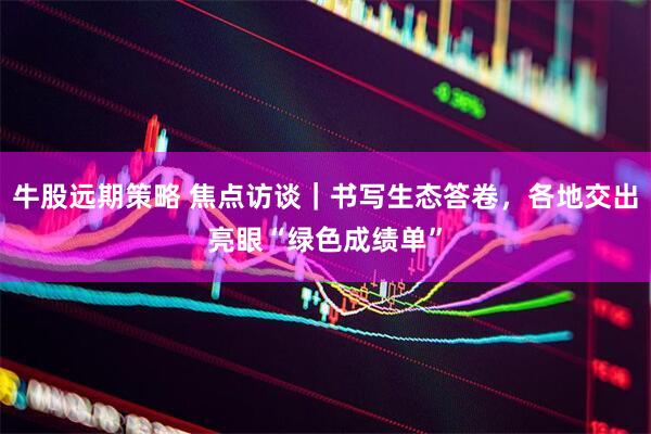 牛股远期策略 焦点访谈｜书写生态答卷，各地交出亮眼“绿色成绩单”