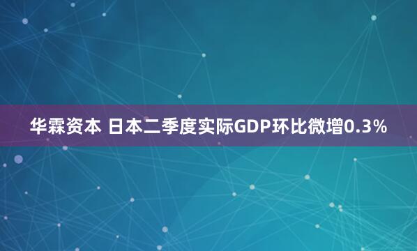 华霖资本 日本二季度实际GDP环比微增0.3%