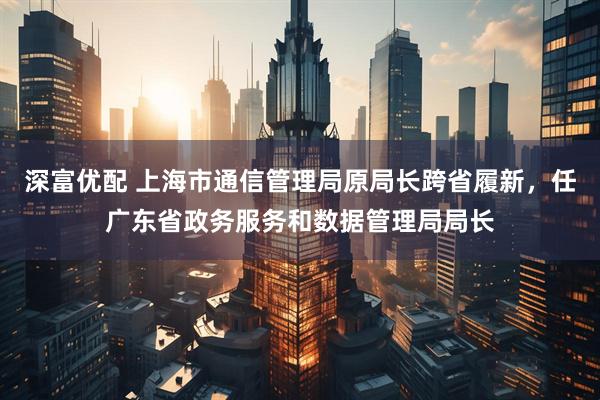深富优配 上海市通信管理局原局长跨省履新，任广东省政务服务和数据管理局局长
