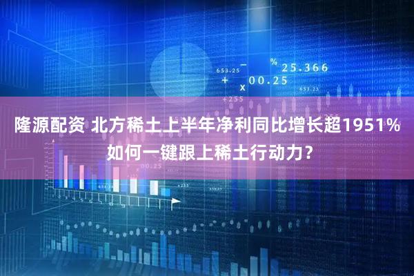 隆源配资 北方稀土上半年净利同比增长超1951% 如何一键跟上稀土行动力？