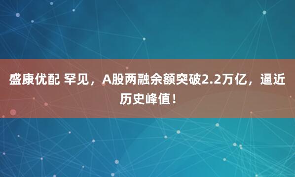 盛康优配 罕见，A股两融余额突破2.2万亿，逼近历史峰值！