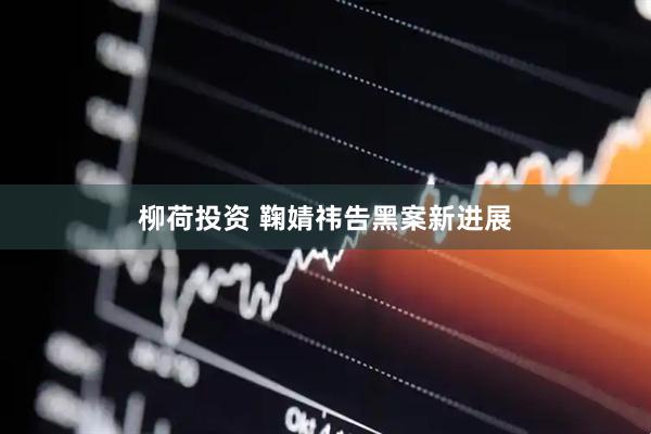 柳荷投资 鞠婧祎告黑案新进展
