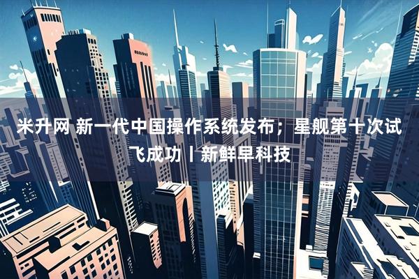 米升网 新一代中国操作系统发布；星舰第十次试飞成功丨新鲜早科技