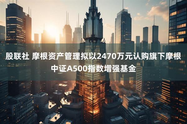 股联社 摩根资产管理拟以2470万元认购旗下摩根中证A500指数增强基金