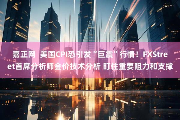 嘉正网  美国CPI恐引发“巨震”行情！FXStreet首席分析师金价技术分析 盯住重要阻力和支撑