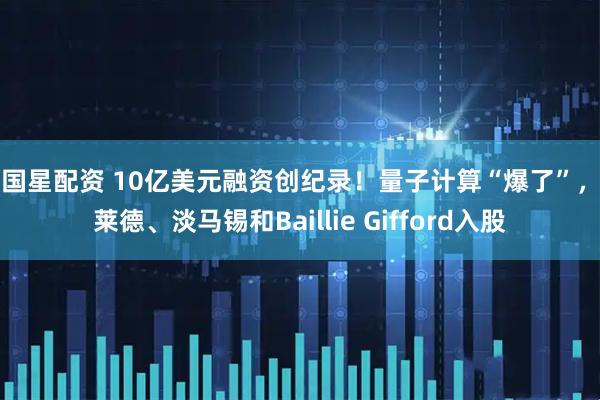 中国星配资 10亿美元融资创纪录！量子计算“爆了”，贝莱德、淡马锡和Baillie Gifford入股