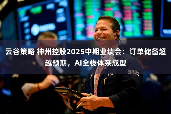 云谷策略 神州控股2025中期业绩会：订单储备超越预期，AI全栈体系成型
