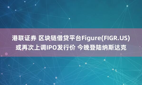 港联证券 区块链借贷平台Figure(FIGR.US)或再次上调IPO发行价 今晚登陆纳斯达克