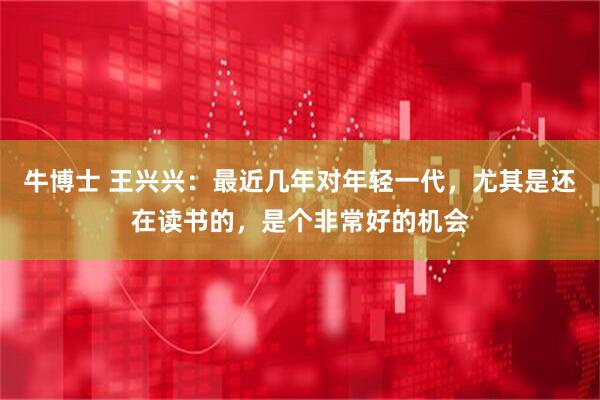 牛博士 王兴兴：最近几年对年轻一代，尤其是还在读书的，是个非常好的机会