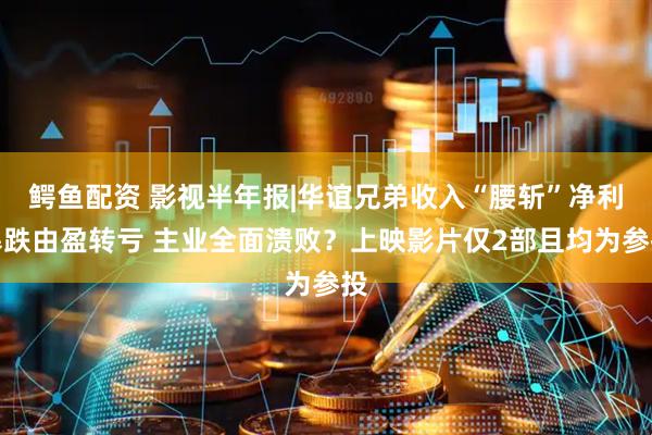 鳄鱼配资 影视半年报|华谊兄弟收入“腰斩”净利暴跌由盈转亏 主业全面溃败？上映影片仅2部且均为参投