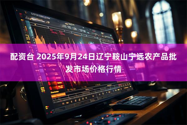 配资台 2025年9月24日辽宁鞍山宁远农产品批发市场价格行情