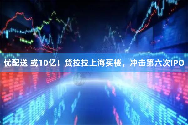 优配送 或10亿！货拉拉上海买楼，冲击第六次IPO