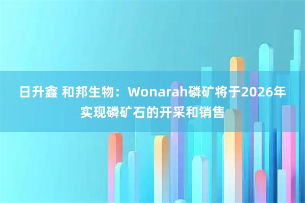 日升鑫 和邦生物：Wonarah磷矿将于2026年实现磷矿石的开采和销售