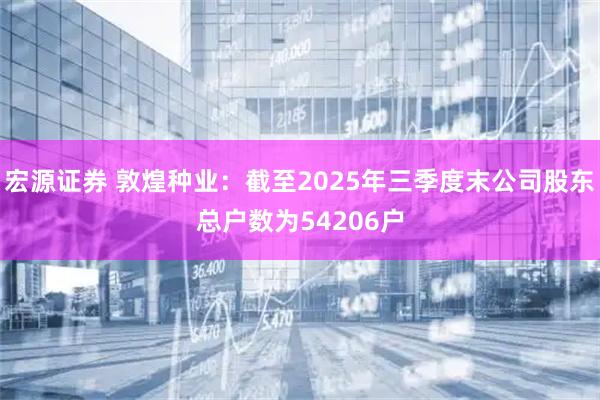 宏源证券 敦煌种业：截至2025年三季度末公司股东总户数为54206户