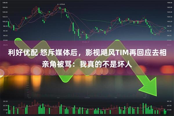 利好优配 怒斥媒体后，影视飓风TIM再回应去相亲角被骂：我真的不是坏人