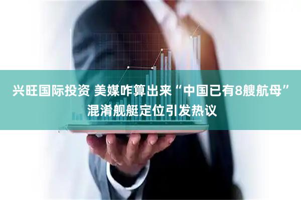 兴旺国际投资 美媒咋算出来“中国已有8艘航母” 混淆舰艇定位引发热议