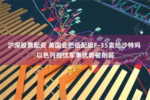 沪深股票配资 美国会把低配版F-35卖给沙特吗 以色列担忧军事优势被削弱