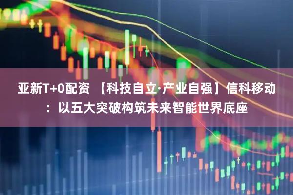 亚新T+0配资 【科技自立·产业自强】信科移动：以五大突破构筑未来智能世界底座