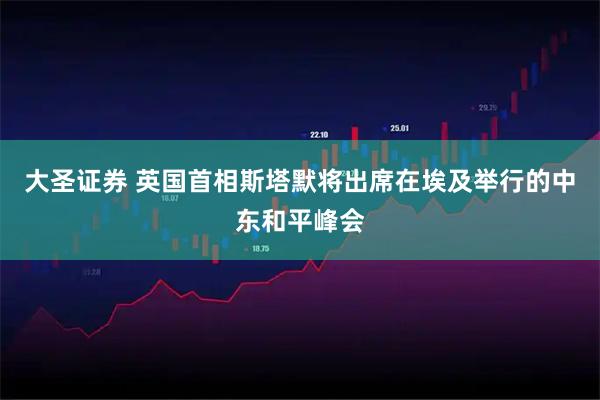 大圣证券 英国首相斯塔默将出席在埃及举行的中东和平峰会