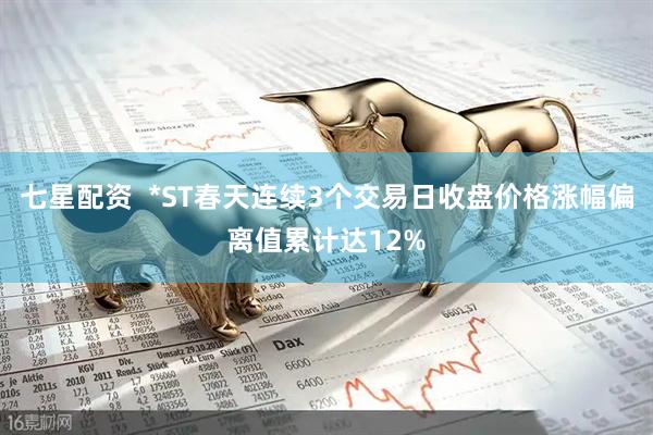 七星配资  *ST春天连续3个交易日收盘价格涨幅偏离值累计达12%