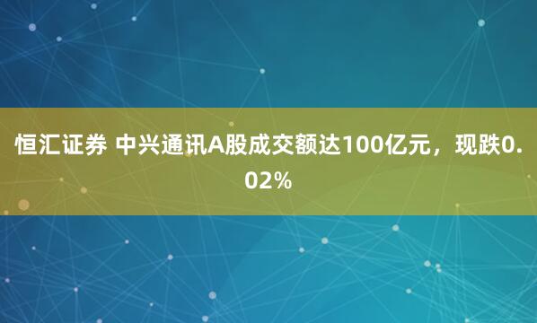 恒汇证券 中兴通讯A股成交额达100亿元，现跌0.02%